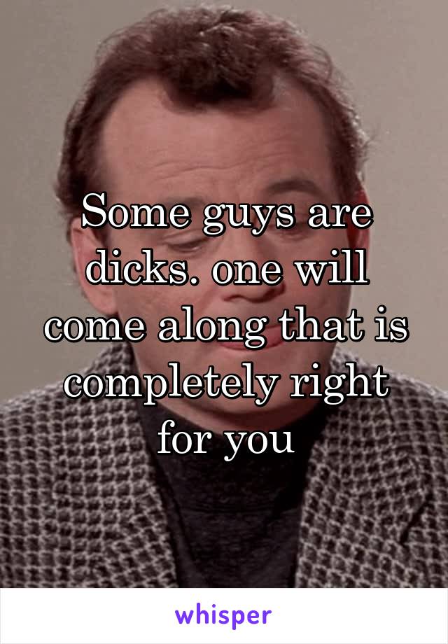 Some guys are dicks. one will come along that is completely right for you