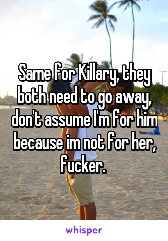 Same for Killary, they both need to go away, don't assume I'm for him because im not for her, fucker. 