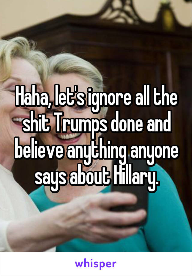 Haha, let's ignore all the shit Trumps done and believe anything anyone says about Hillary.
