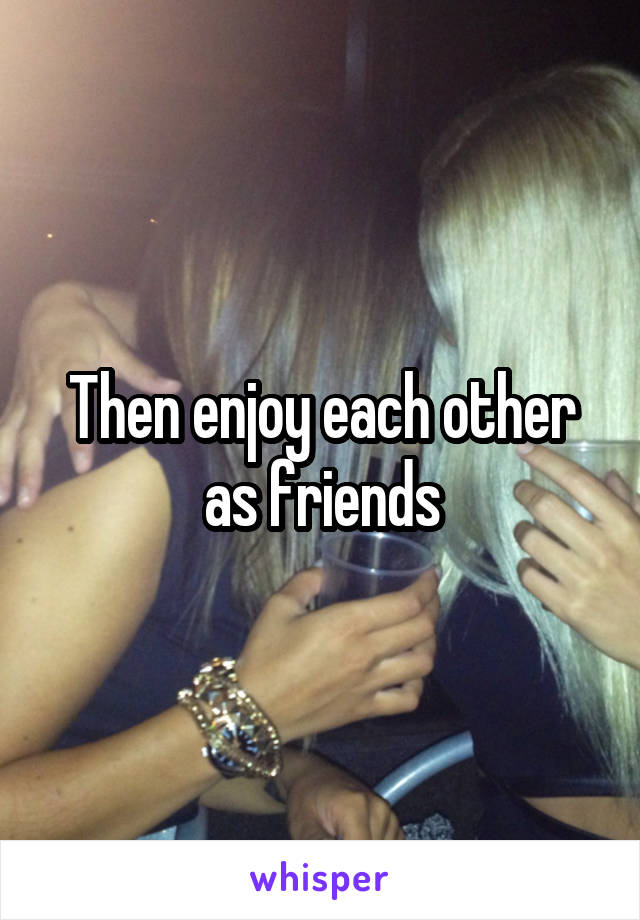 Then enjoy each other as friends