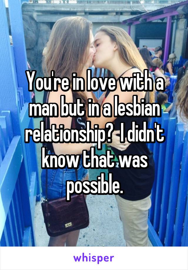 You're in love with a man but in a lesbian relationship?  I didn't know that was possible.