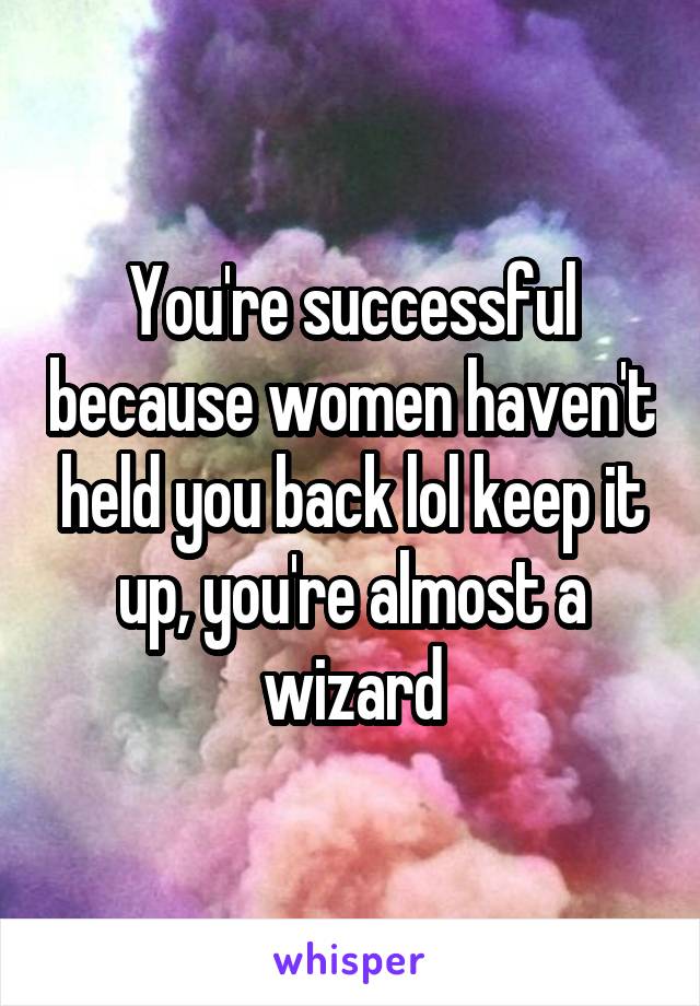 You're successful because women haven't held you back lol keep it up, you're almost a wizard