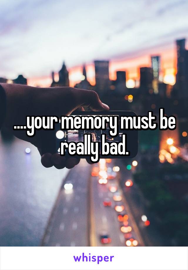 ....your memory must be really bad.