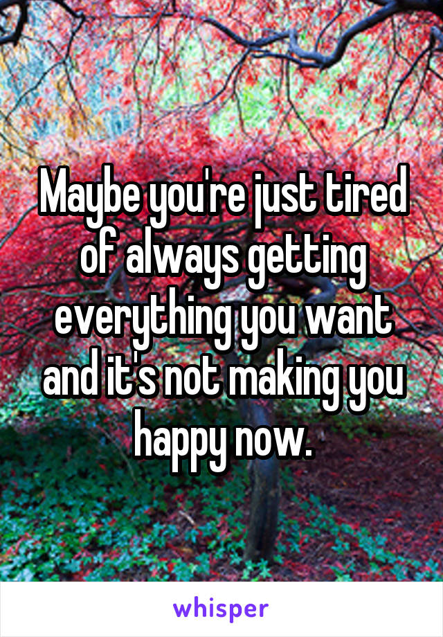 Maybe you're just tired of always getting everything you want and it's not making you happy now.