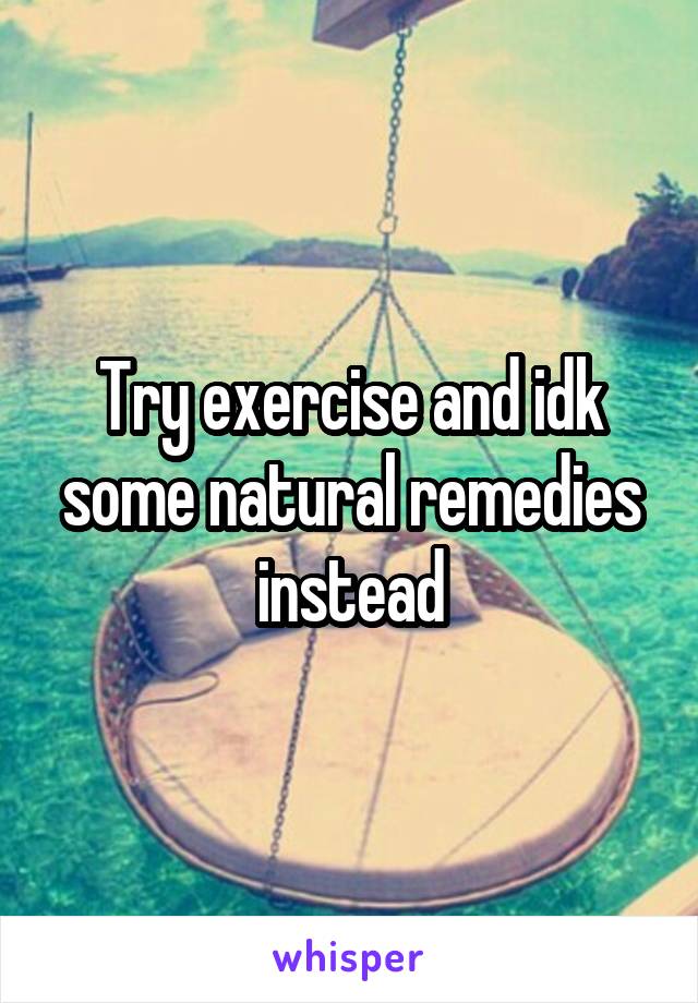 Try exercise and idk some natural remedies instead