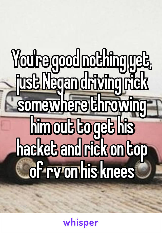 You're good nothing yet, just Negan driving rick somewhere throwing him out to get his hacket and rick on top of rv on his knees