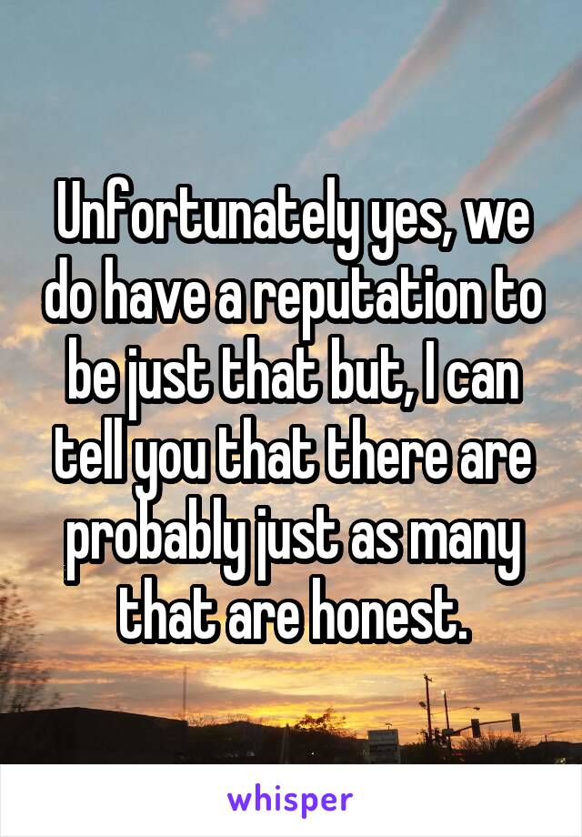 Unfortunately yes, we do have a reputation to be just that but, I can tell you that there are probably just as many that are honest.