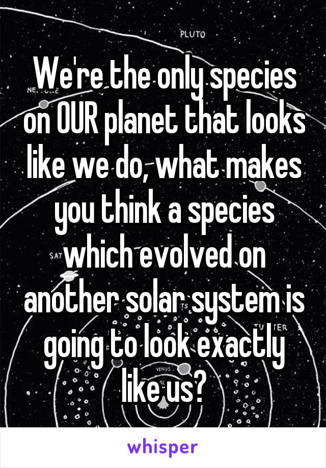 We're the only species on OUR planet that looks like we do, what makes you think a species which evolved on another solar system is going to look exactly like us?