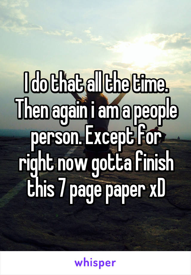 I do that all the time. Then again i am a people person. Except for right now gotta finish this 7 page paper xD