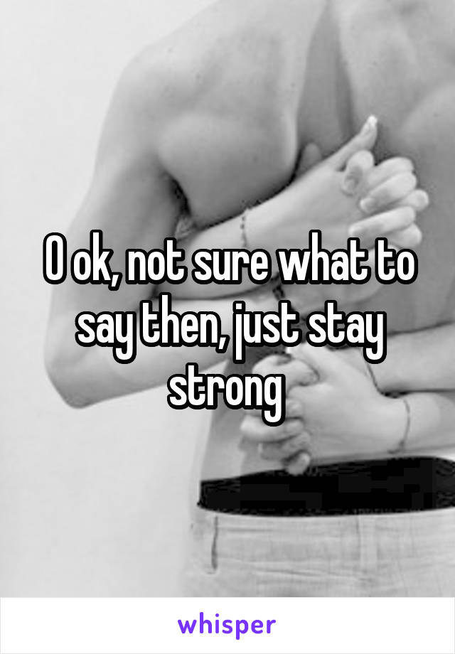 O ok, not sure what to say then, just stay strong 