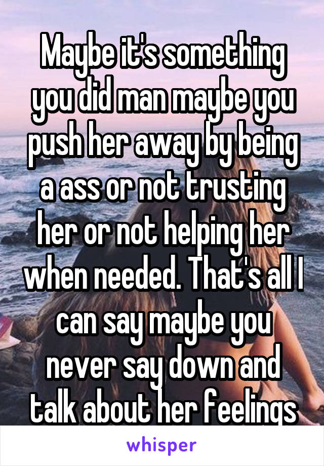 Maybe it's something you did man maybe you push her away by being a ass or not trusting her or not helping her when needed. That's all I can say maybe you never say down and talk about her feelings