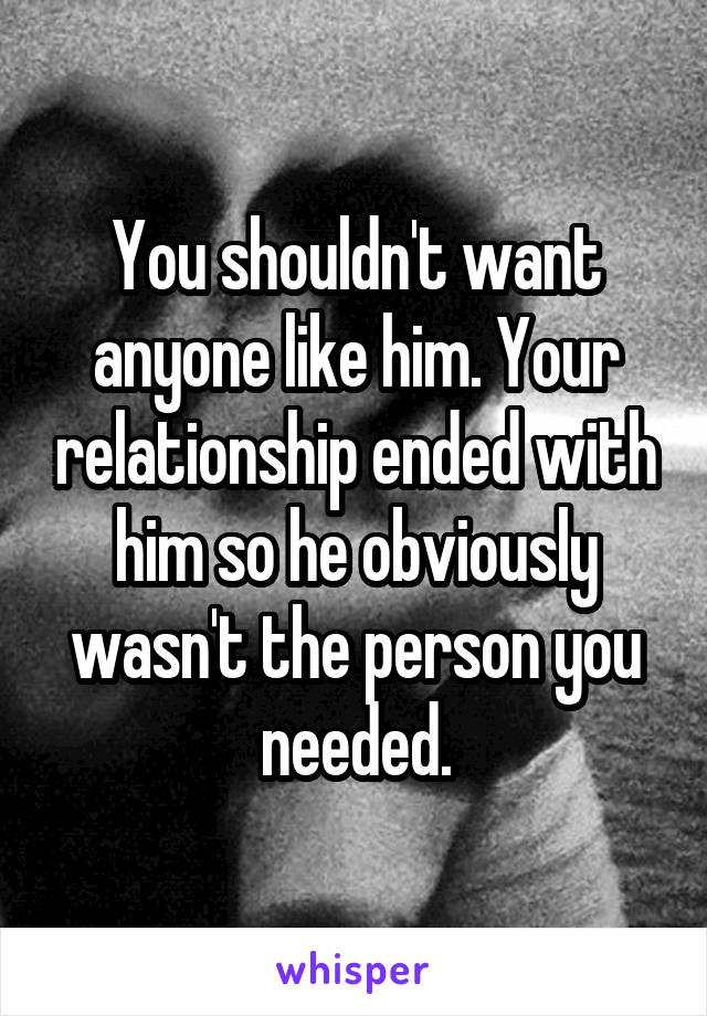 You shouldn't want anyone like him. Your relationship ended with him so he obviously wasn't the person you needed.