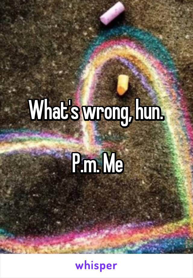 What's wrong, hun. 

P.m. Me
