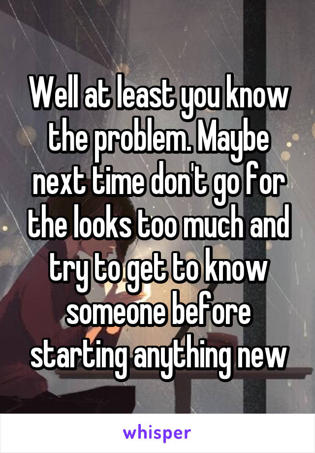 Well at least you know the problem. Maybe next time don't go for the looks too much and try to get to know someone before starting anything new