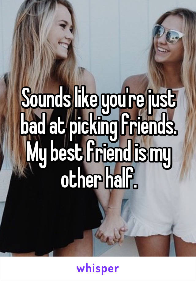 Sounds like you're just bad at picking friends. My best friend is my other half.