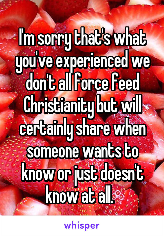 I'm sorry that's what you've experienced we don't all force feed Christianity but will certainly share when someone wants to know or just doesn't know at all.  