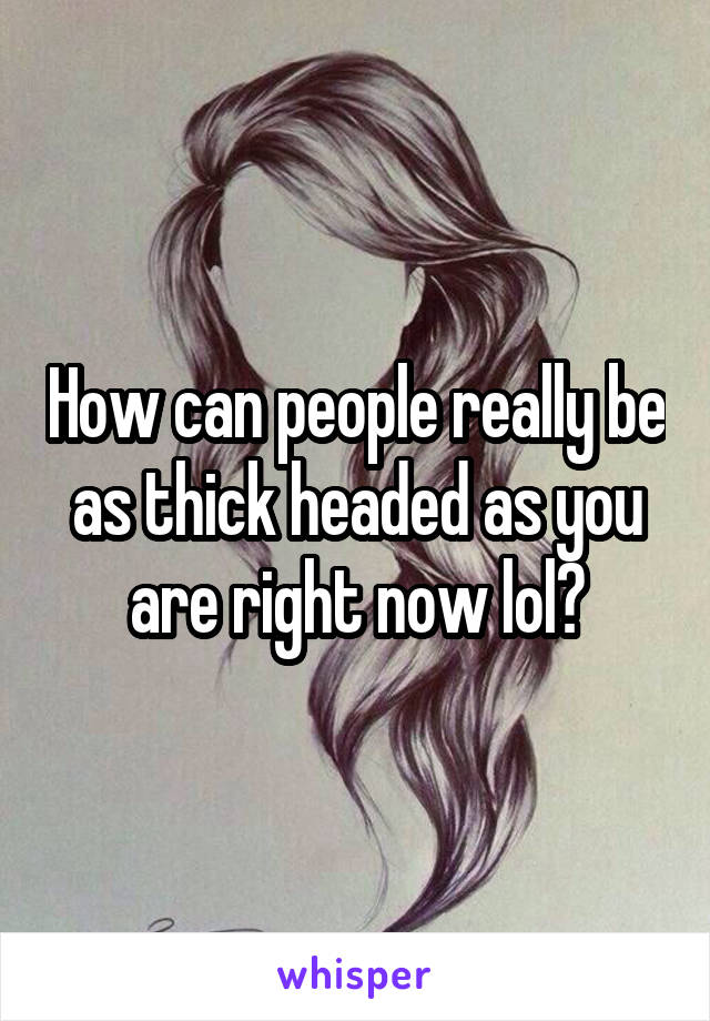 How can people really be as thick headed as you are right now lol?