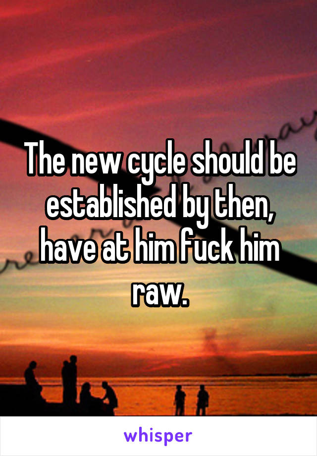 The new cycle should be established by then, have at him fuck him raw.