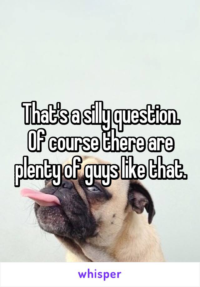 That's a silly question. Of course there are plenty of guys like that.