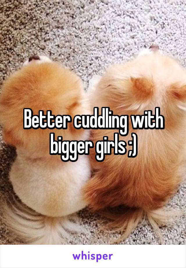 Better cuddling with bigger girls ;)