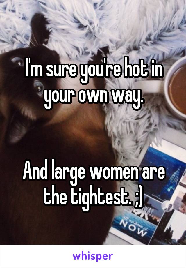 I'm sure you're hot in your own way.


And large women are the tightest. ;)