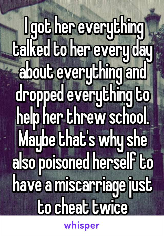  I got her everything talked to her every day about everything and dropped everything to help her threw school. Maybe that's why she also poisoned herself to have a miscarriage just to cheat twice