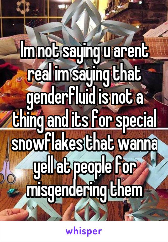 Im not saying u arent real im saying that genderfluid is not a thing and its for special snowflakes that wanna yell at people for misgendering them
