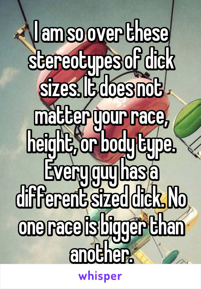 I am so over these stereotypes of dick sizes. It does not matter your race, height, or body type. Every guy has a different sized dick. No one race is bigger than another.