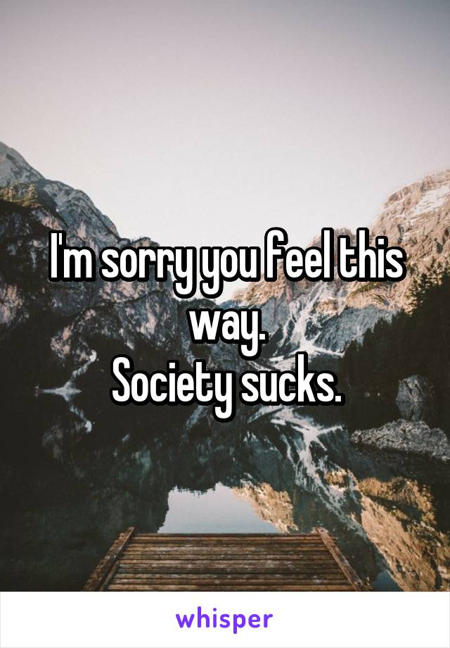 I'm sorry you feel this way.
Society sucks.