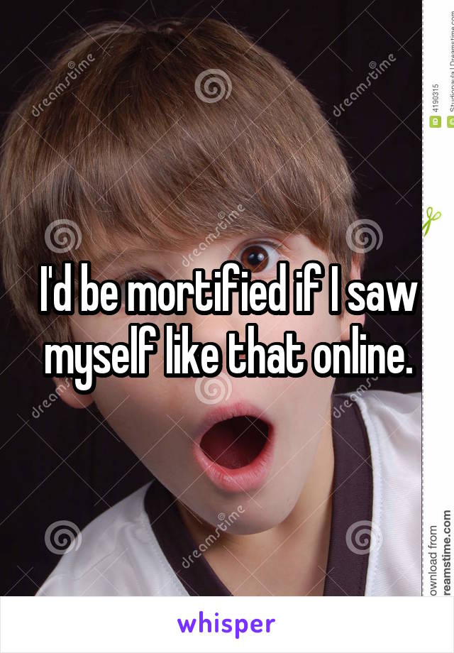 I'd be mortified if I saw myself like that online.