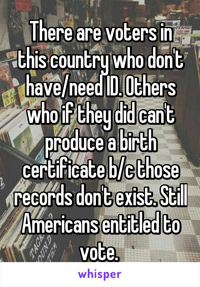 There are voters in this country who don't have/need ID. Others who if they did can't produce a birth certificate b/c those records don't exist. Still Americans entitled to vote. 