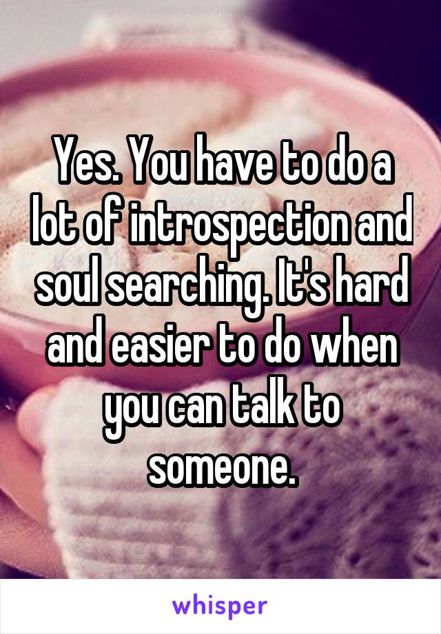 Yes. You have to do a lot of introspection and soul searching. It's hard and easier to do when you can talk to someone.