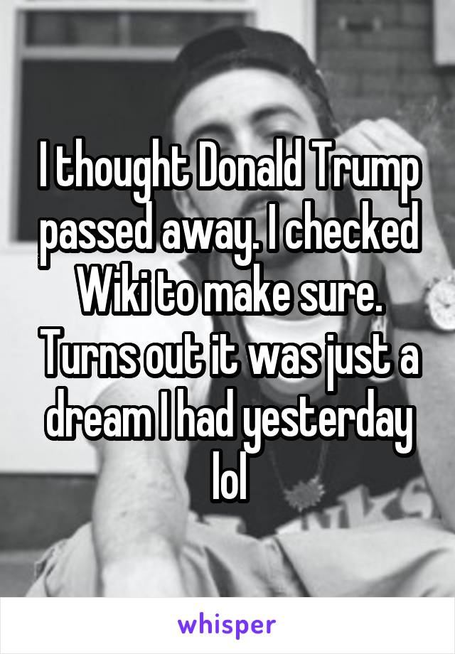 I thought Donald Trump passed away. I checked Wiki to make sure. Turns out it was just a dream I had yesterday lol