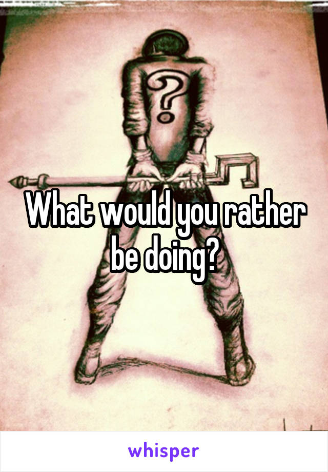 What would you rather be doing?