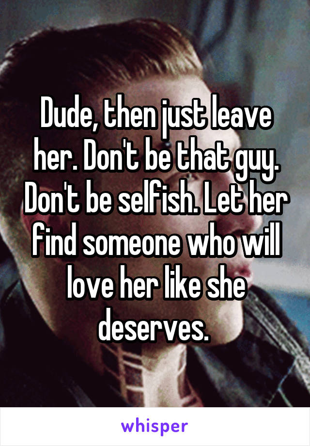 Dude, then just leave her. Don't be that guy. Don't be selfish. Let her find someone who will love her like she deserves. 