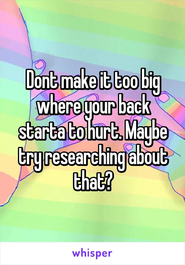 Dont make it too big where your back starta to hurt. Maybe try researching about that?