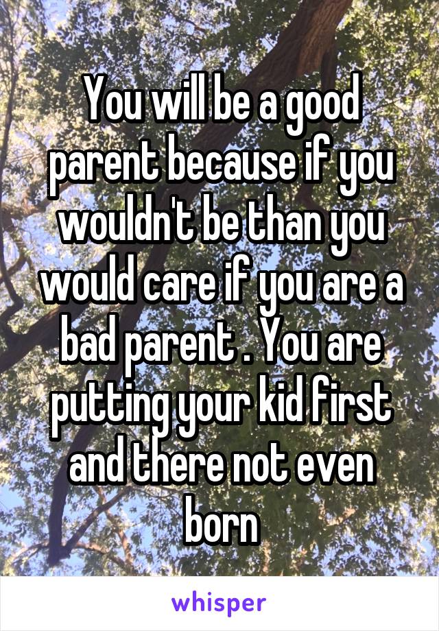 You will be a good parent because if you wouldn't be than you would care if you are a bad parent . You are putting your kid first and there not even born