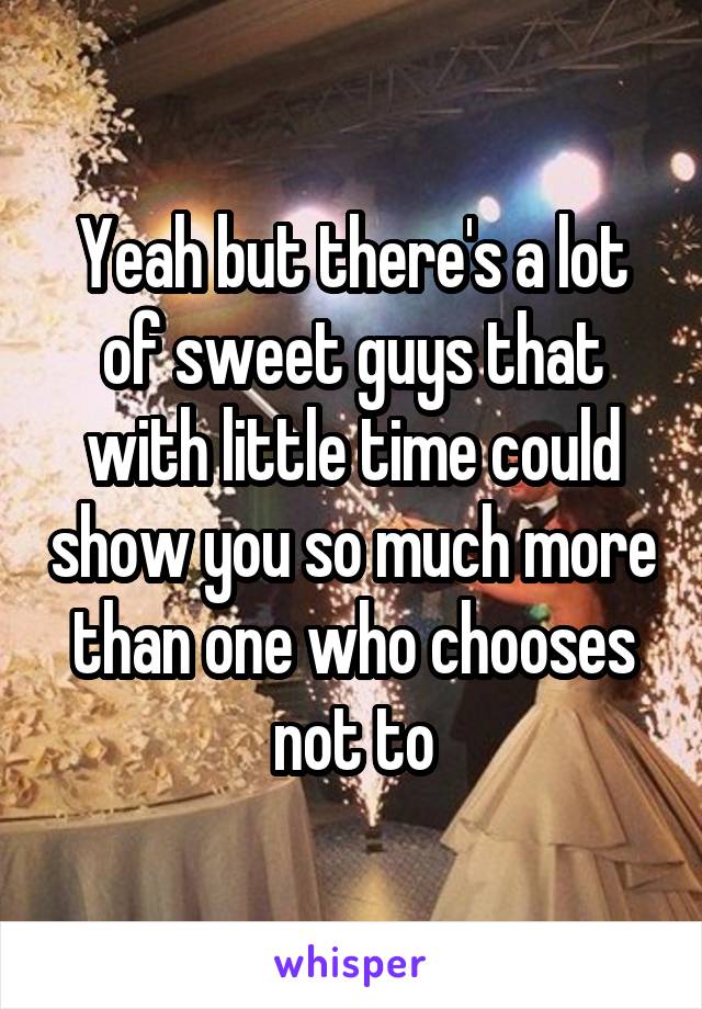 Yeah but there's a lot of sweet guys that with little time could show you so much more than one who chooses not to