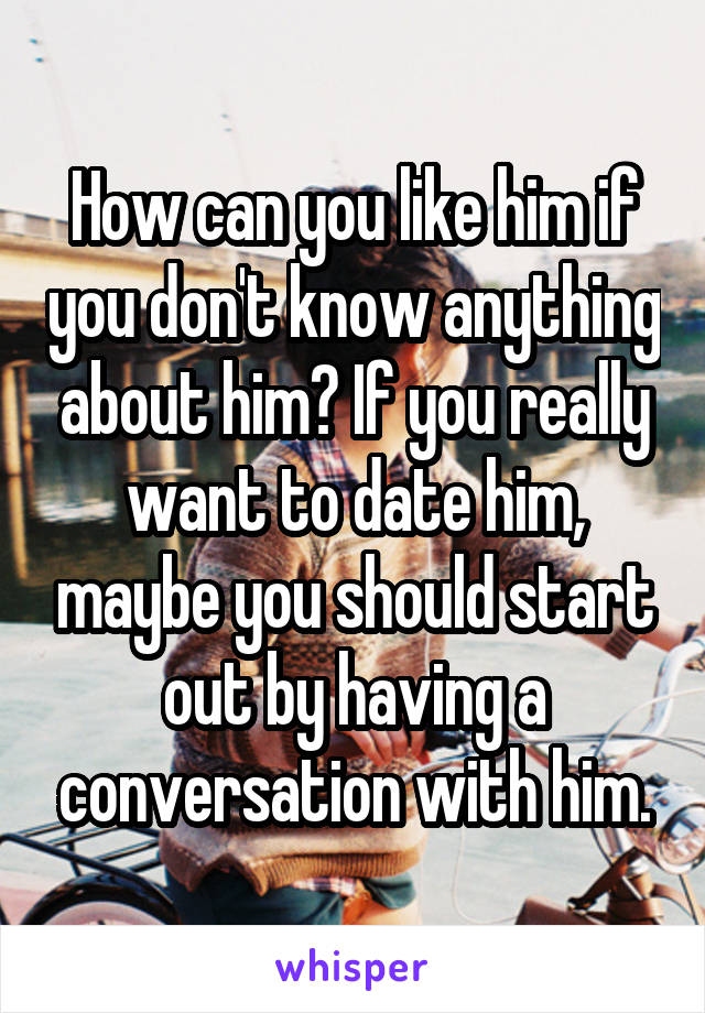How can you like him if you don't know anything about him? If you really want to date him, maybe you should start out by having a conversation with him.