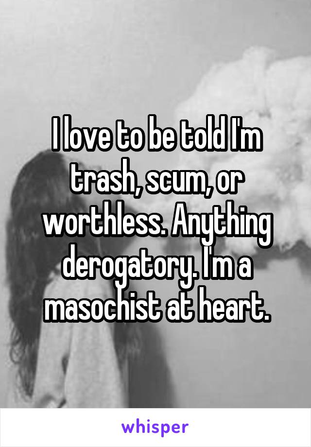 I love to be told I'm trash, scum, or worthless. Anything derogatory. I'm a masochist at heart.