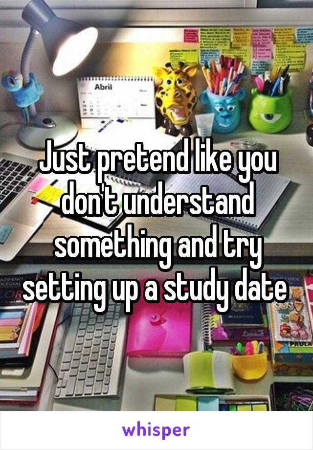 Just pretend like you don't understand something and try setting up a study date 