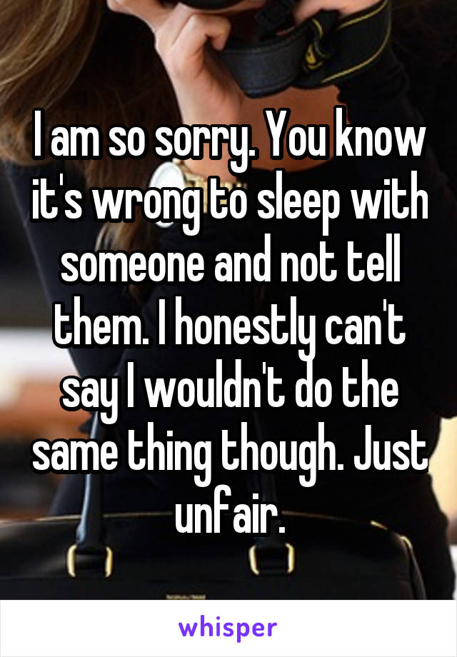 I am so sorry. You know it's wrong to sleep with someone and not tell them. I honestly can't say I wouldn't do the same thing though. Just unfair.