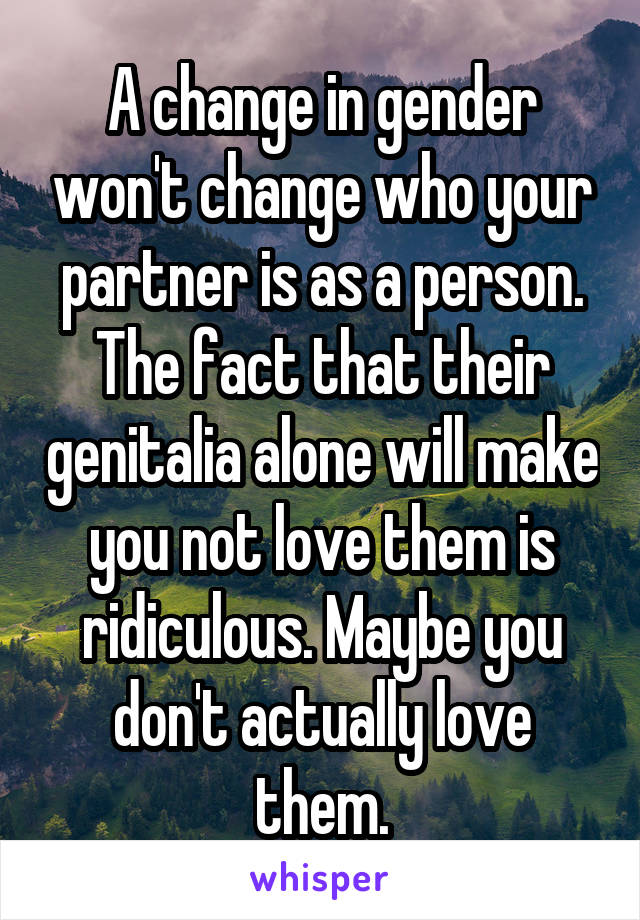 A change in gender won't change who your partner is as a person. The fact that their genitalia alone will make you not love them is ridiculous. Maybe you don't actually love them.