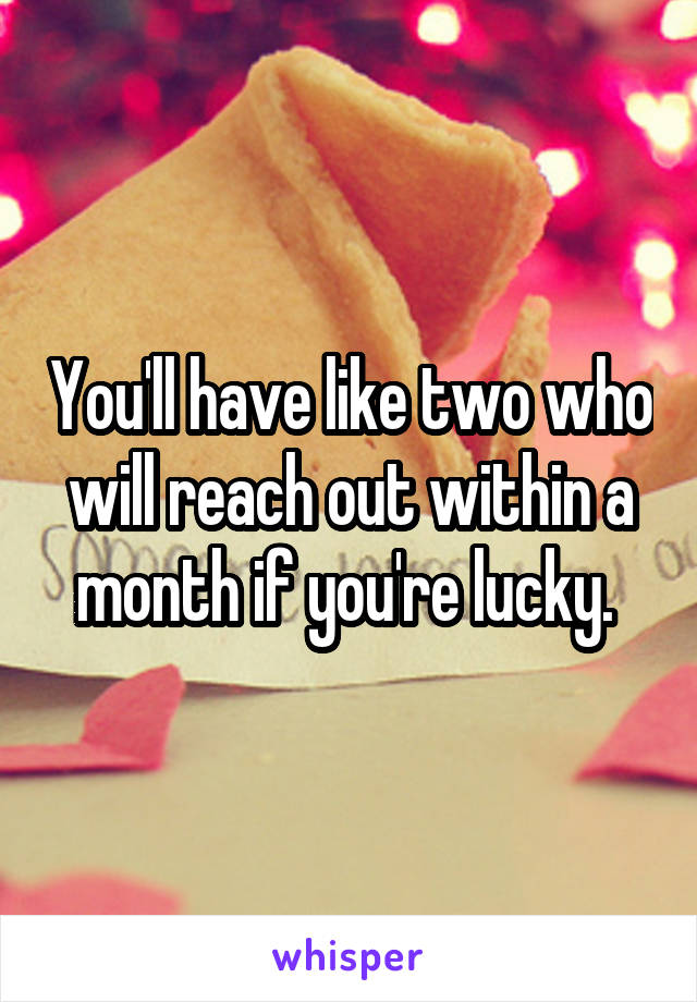 You'll have like two who will reach out within a month if you're lucky. 
