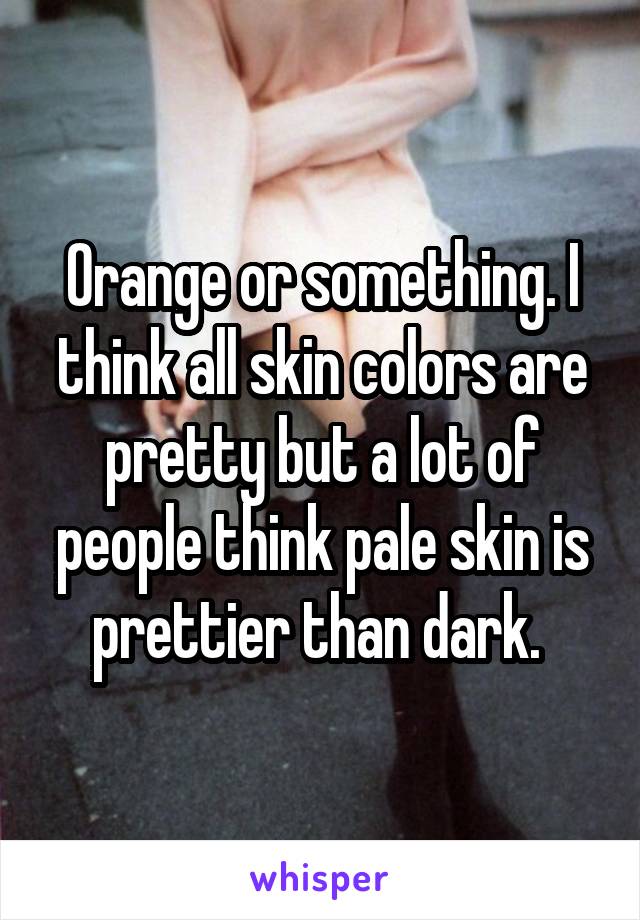 Orange or something. I think all skin colors are pretty but a lot of people think pale skin is prettier than dark. 