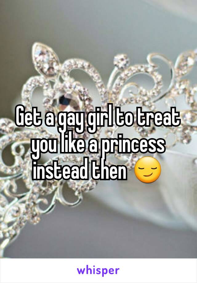 Get a gay girl to treat you like a princess instead then 😏