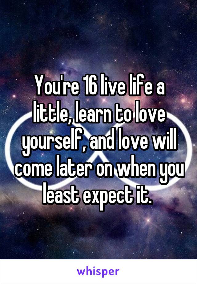 You're 16 live life a little, learn to love yourself, and love will come later on when you least expect it. 