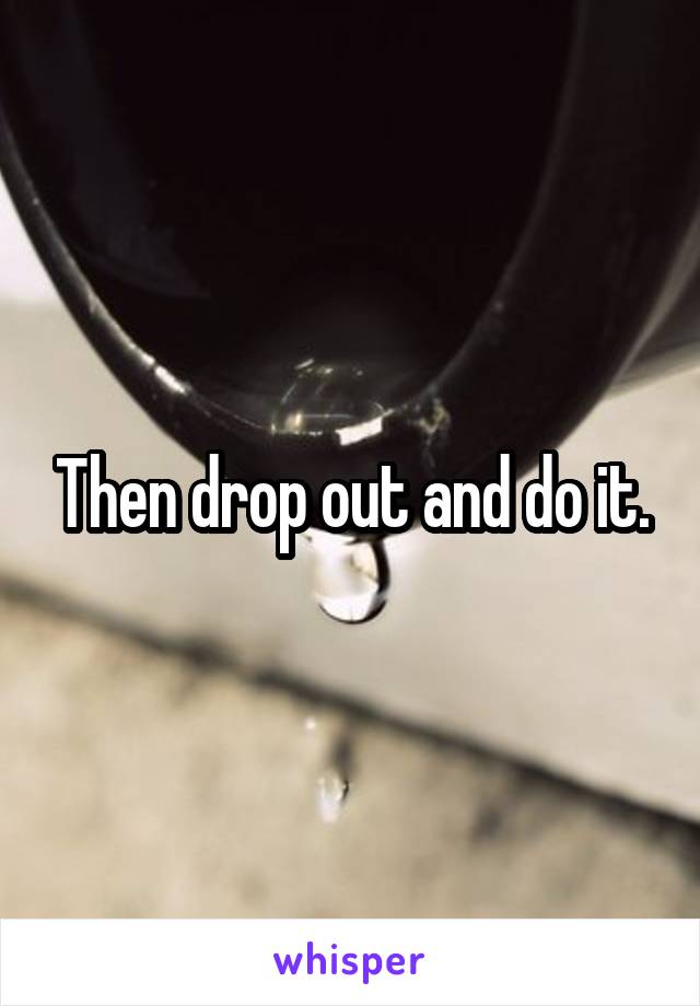Then drop out and do it.