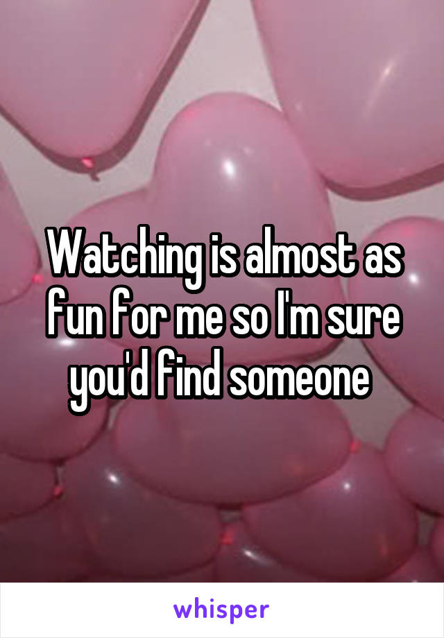 Watching is almost as fun for me so I'm sure you'd find someone 