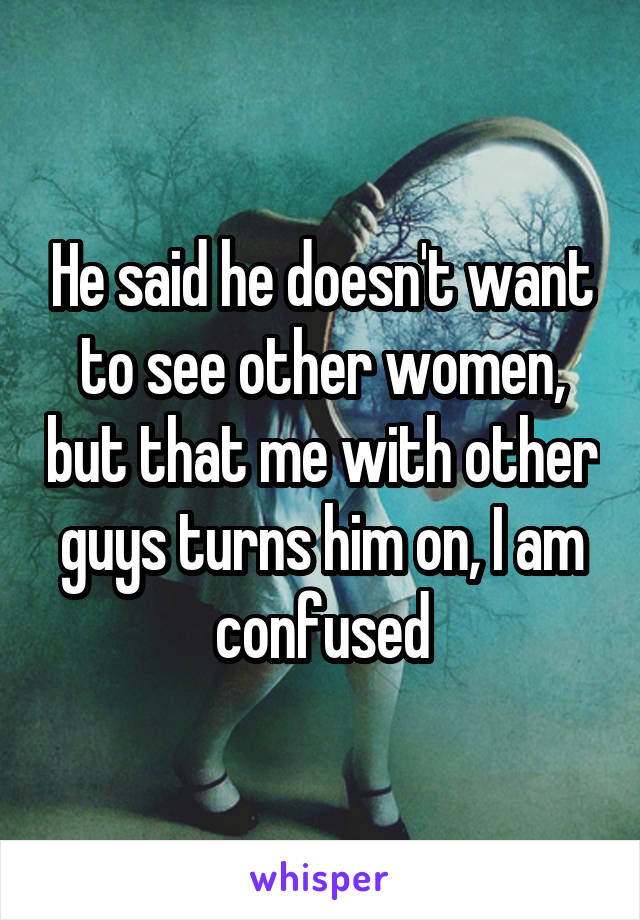 He said he doesn't want to see other women, but that me with other guys turns him on, I am confused